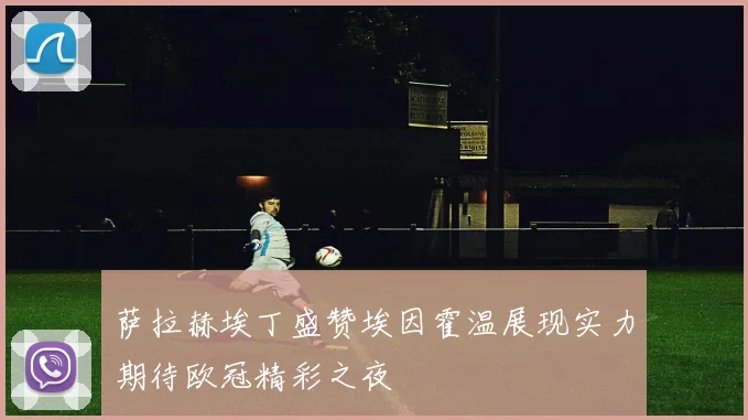 萨拉赫埃丁盛赞埃因霍温展现实力期待欧冠精彩之夜