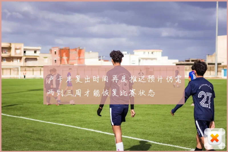 卢卡库复出时间再度推迟预计仍需两到三周才能恢复比赛状态