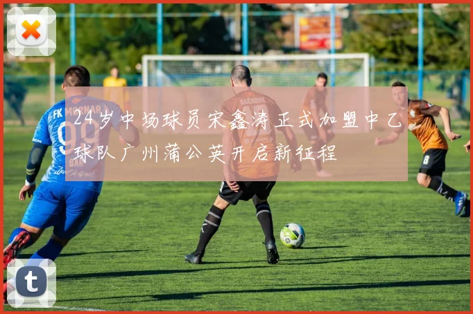 24岁中场球员宋鑫涛正式加盟中乙球队广州蒲公英开启新征程