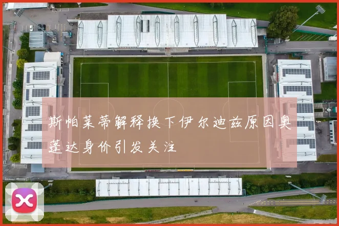 斯帕莱蒂解释换下伊尔迪兹原因奥蓬达身价引发关注