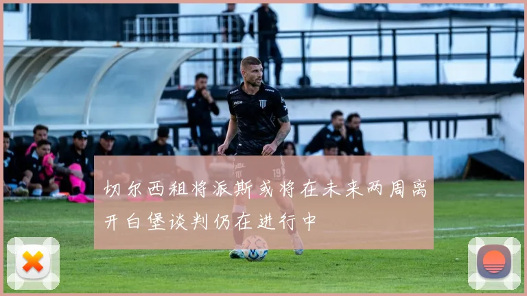 切尔西租将派斯或将在未来两周离开白堡谈判仍在进行中