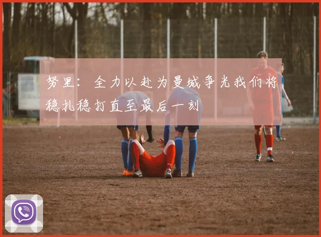 努里：全力以赴为曼城争光我们将稳扎稳打直至最后一刻
