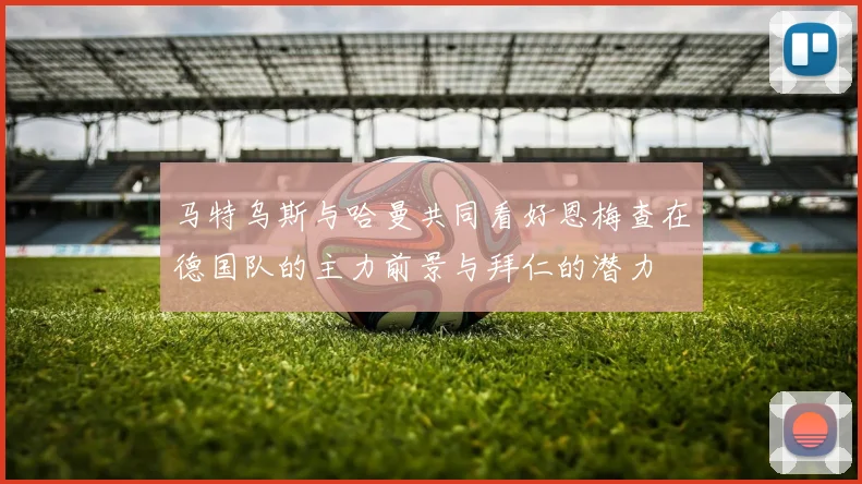 马特乌斯与哈曼共同看好恩梅查在德国队的主力前景与拜仁的潜力