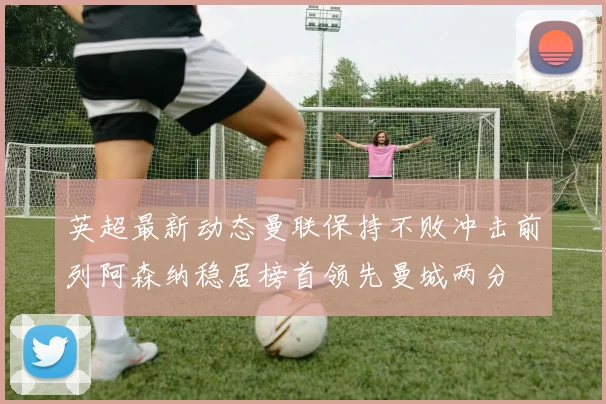 英超最新动态曼联保持不败冲击前列阿森纳稳居榜首领先曼城两分
