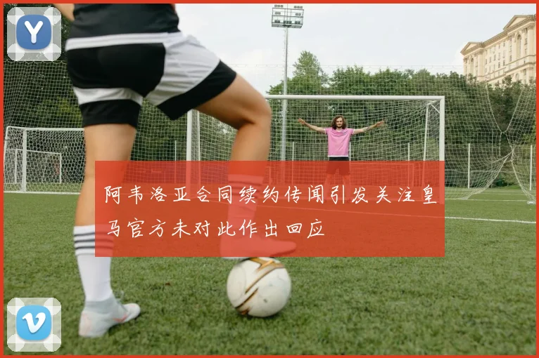 阿韦洛亚合同续约传闻引发关注皇马官方未对此作出回应