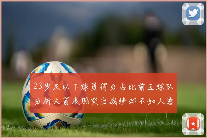 23岁及以下球员得分占比前五球队分析火箭表现突出战绩却不如人意