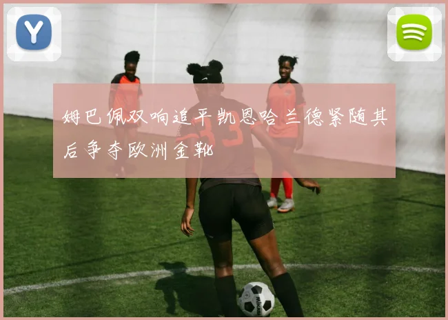 姆巴佩双响追平凯恩哈兰德紧随其后争夺欧洲金靴
