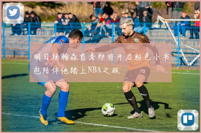 明日杨瀚森首秀即将开启粉色小书包陪伴他踏上NBA之旅