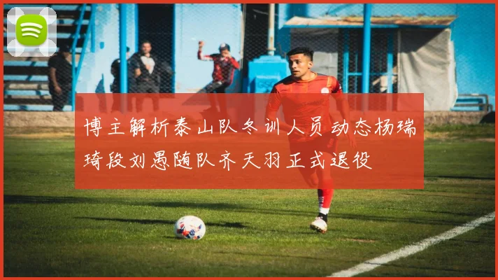 博主解析泰山队冬训人员动态杨瑞琦段刘愚随队齐天羽正式退役