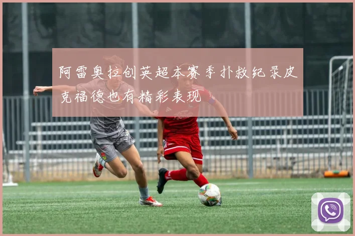 阿雷奥拉创英超本赛季扑救纪录皮克福德也有精彩表现
