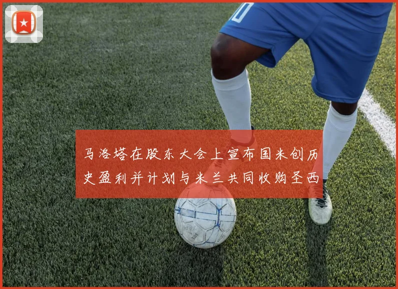 马洛塔在股东大会上宣布国米创历史盈利并计划与米兰共同收购圣西罗