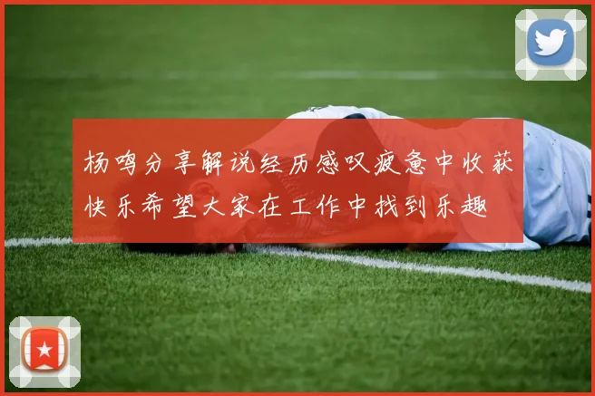 杨鸣分享解说经历感叹疲惫中收获快乐希望大家在工作中找到乐趣
