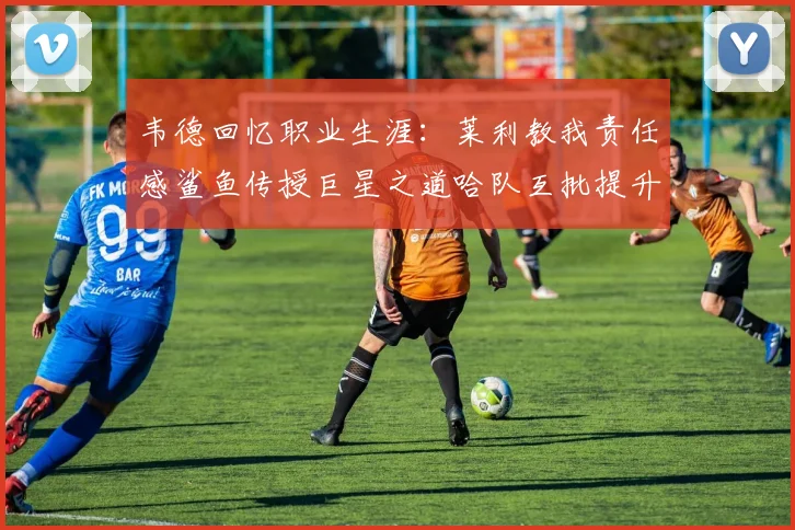 韦德回忆职业生涯：莱利教我责任感鲨鱼传授巨星之道哈队互批提升自我