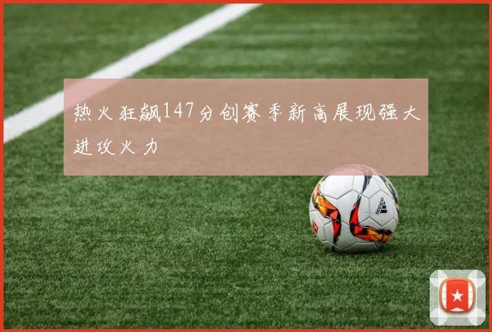 热火狂飙147分创赛季新高展现强大进攻火力