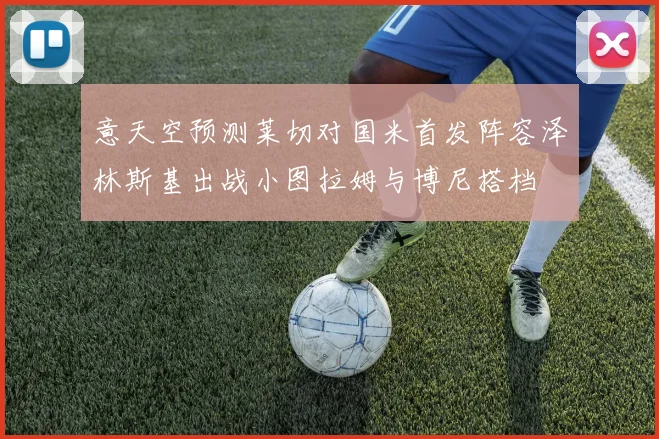 意天空预测莱切对国米首发阵容泽林斯基出战小图拉姆与博尼搭档