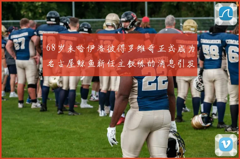 68岁米哈伊洛彼得罗维奇正式成为名古屋鲸鱼新任主教练的消息引发关注