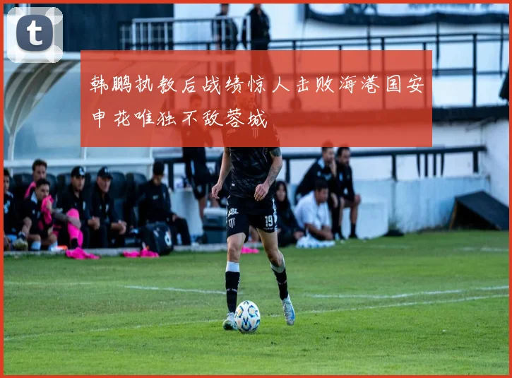 韩鹏执教后战绩惊人击败海港国安申花唯独不敌蓉城