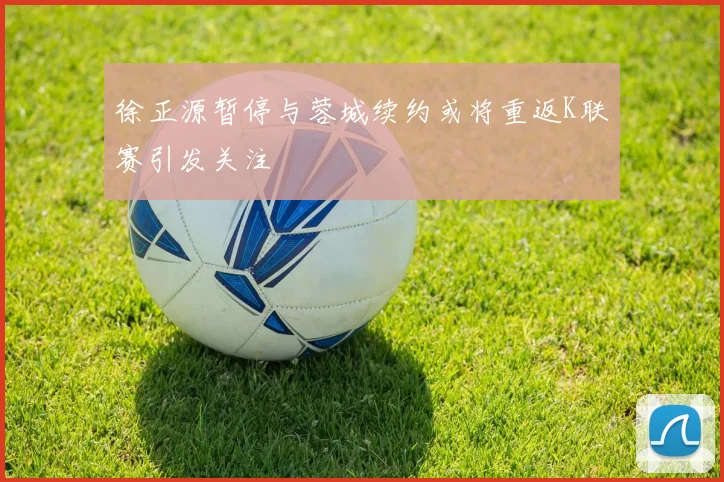 徐正源暂停与蓉城续约或将重返K联赛引发关注