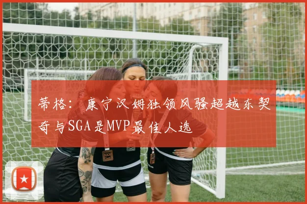 蒂格：康宁汉姆独领风骚超越东契奇与SGA是MVP最佳人选