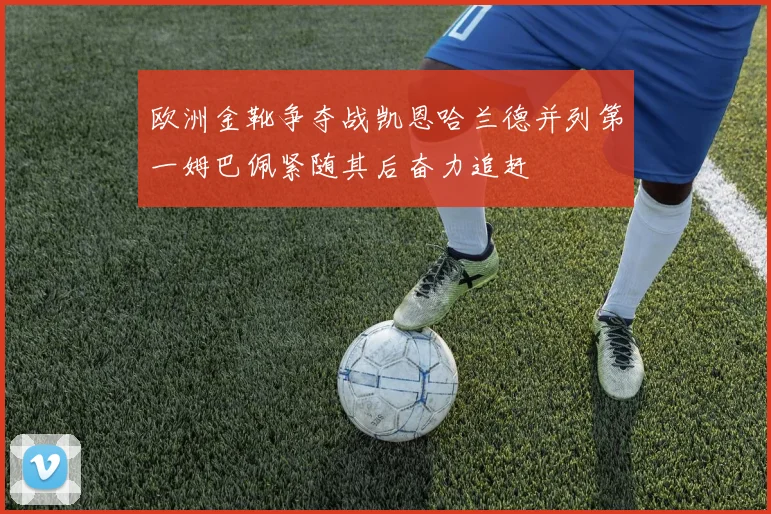 欧洲金靴争夺战凯恩哈兰德并列第一姆巴佩紧随其后奋力追赶