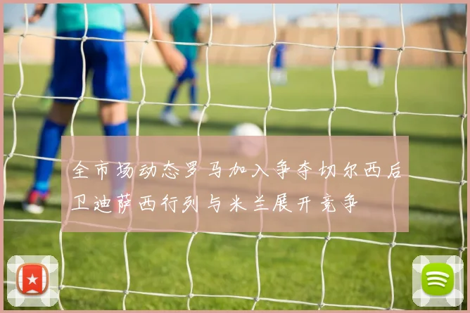 全市场动态罗马加入争夺切尔西后卫迪萨西行列与米兰展开竞争