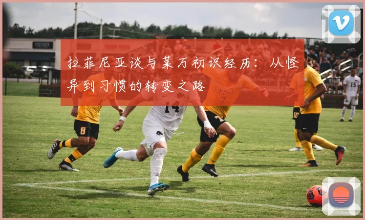 拉菲尼亚谈与莱万初识经历：从怪异到习惯的转变之路