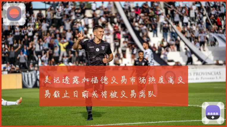 美记透露加福德交易市场热度高交易截止日前或将被交易离队