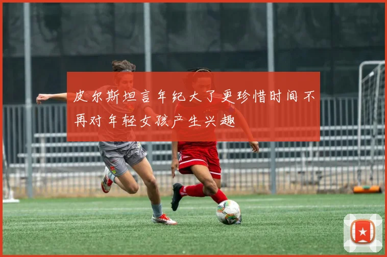 皮尔斯坦言年纪大了更珍惜时间不再对年轻女孩产生兴趣