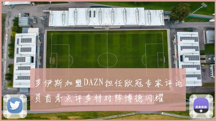 罗伊斯加盟DAZN担任欧冠专家评论员首秀点评多特对阵博德闪耀