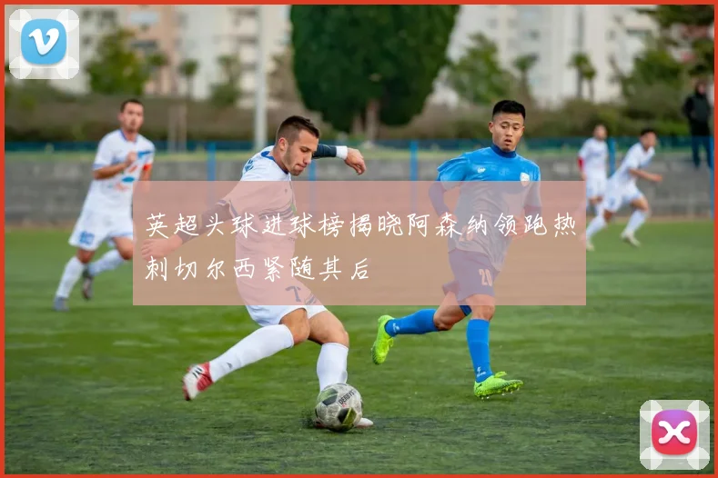 英超头球进球榜揭晓阿森纳领跑热刺切尔西紧随其后