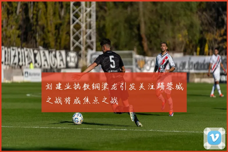 刘建业执教铜梁龙引发关注踢蓉城之战将成焦点之战