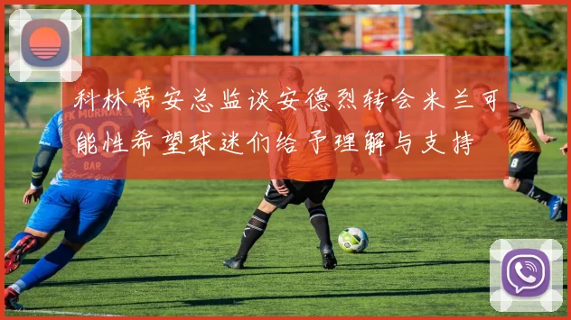 科林蒂安总监谈安德烈转会米兰可能性希望球迷们给予理解与支持
