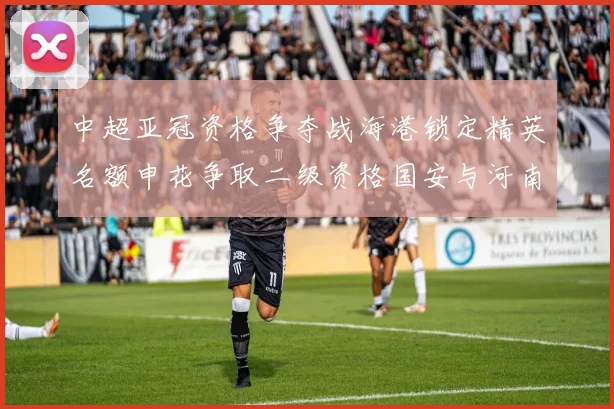 中超亚冠资格争夺战海港锁定精英名额申花争取二级资格国安与河南悬念待解