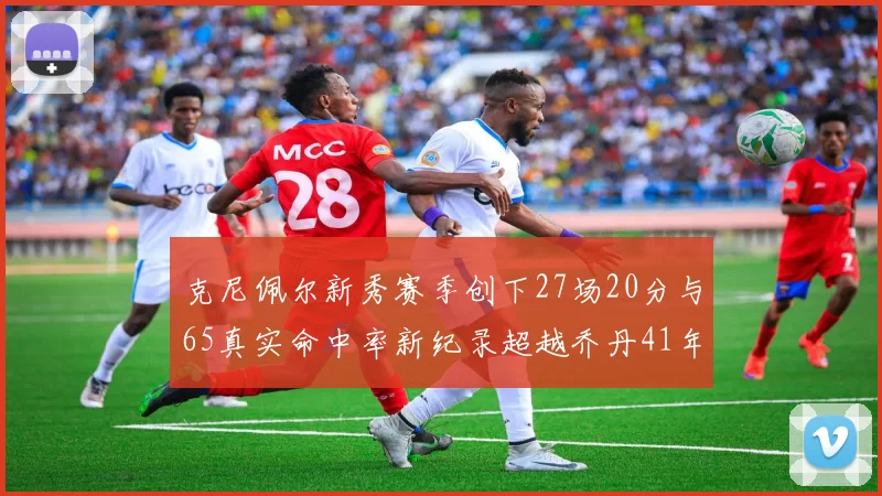 克尼佩尔新秀赛季创下27场20分与65真实命中率新纪录超越乔丹41年历史
