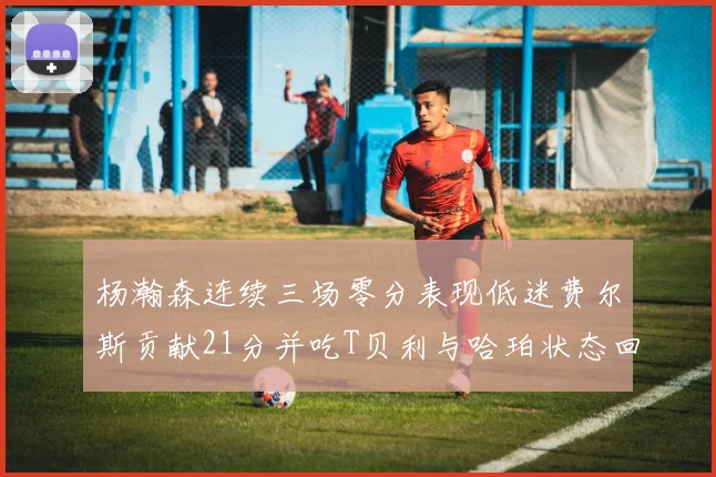 杨瀚森连续三场零分表现低迷费尔斯贡献21分并吃T贝利与哈珀状态回暖