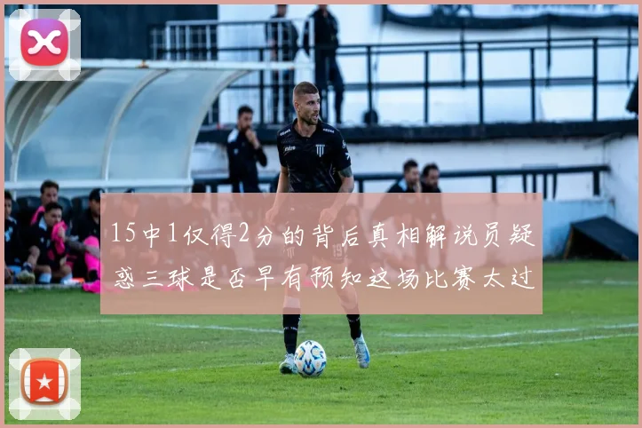 15中1仅得2分的背后真相解说员疑惑三球是否早有预知这场比赛太过抽象