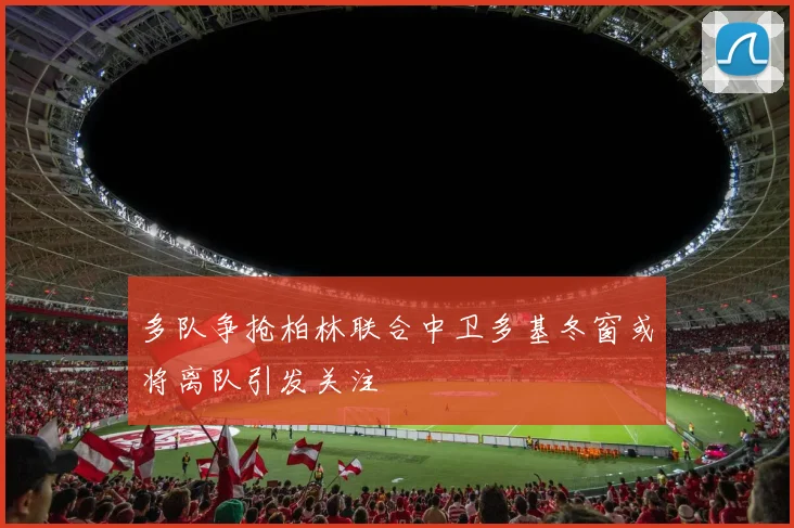 多队争抢柏林联合中卫多基冬窗或将离队引发关注