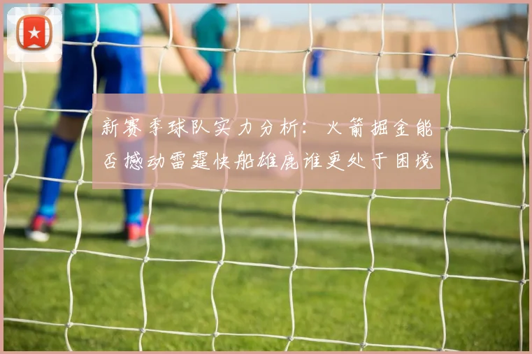 新赛季球队实力分析：火箭掘金能否撼动雷霆快船雄鹿谁更处于困境