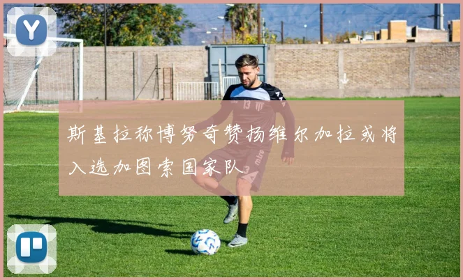 斯基拉称博努奇赞扬维尔加拉或将入选加图索国家队