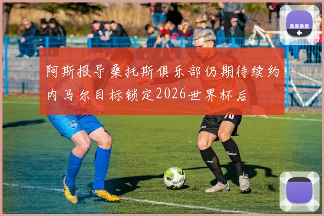 阿斯报导桑托斯俱乐部仍期待续约内马尔目标锁定2026世界杯后